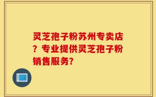 灵芝孢子粉苏州专卖店？专业提供灵芝孢子粉销售服务？