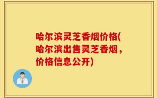 哈尔滨灵芝香烟价格(哈尔滨出售灵芝香烟，价格信息公开)