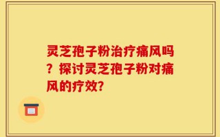 灵芝孢子粉治疗痛风吗？探讨灵芝孢子粉对痛风的疗效？