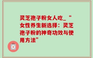 灵芝孢子粉女人吃_“女性养生新选择：灵芝孢子粉的神奇功效与使用方法”