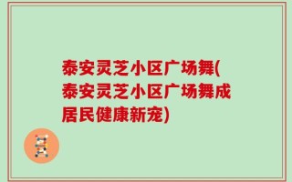 泰安灵芝小区广场舞(泰安灵芝小区广场舞成居民健康新宠)
