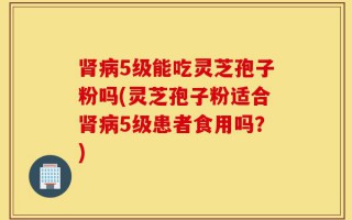 肾病5级能吃灵芝孢子粉吗(灵芝孢子粉适合肾病5级患者食用吗？)