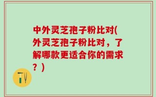 中外灵芝孢子粉比对(外灵芝孢子粉比对，了解哪款更适合你的需求？)