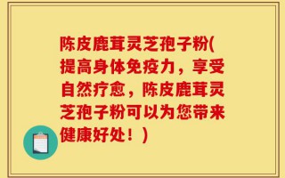 陈皮鹿茸灵芝孢子粉(提高身体免疫力，享受自然疗愈，陈皮鹿茸灵芝孢子粉可以为您带来健康好处！)
