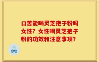 口苦能喝灵芝孢子粉吗女性？女性喝灵芝孢子粉的功效和注意事项？