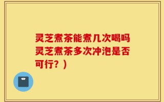 灵芝煮茶能煮几次喝吗灵芝煮茶多次冲泡是否可行？)