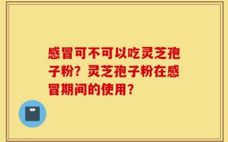 感冒可不可以吃灵芝孢子粉？灵芝孢子粉在感冒期间的使用？