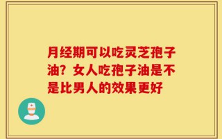 月经期可以吃灵芝孢子油？女人吃孢子油是不是比男人的效果更好