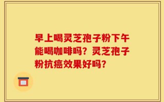 早上喝灵芝孢子粉下午能喝咖啡吗？灵芝孢子粉抗癌效果好吗？