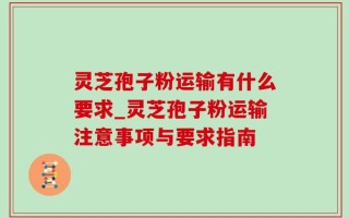 灵芝孢子粉运输有什么要求_灵芝孢子粉运输注意事项与要求指南