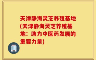 天津静海灵芝养殖基地(天津静海灵芝养殖基地：助力中医药发展的重要力量)