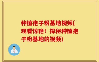 种植孢子粉基地视频(观看惊艳！探秘种植孢子粉基地的视频)