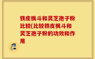 铁皮枫斗和灵芝孢子粉比较(比较铁皮枫斗和灵芝孢子粉的功效和作用