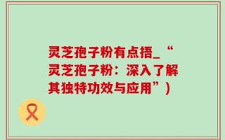 灵芝孢子粉有点捂_“灵芝孢子粉：深入了解其独特功效与应用”)