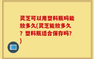 灵芝可以用塑料瓶吗能放多久(灵芝能放多久？塑料瓶适合保存吗？)