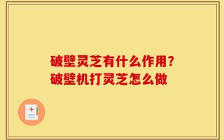 破壁灵芝有什么作用？破壁机打灵芝怎么做