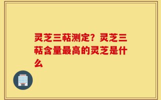 灵芝三萜测定？灵芝三萜含量最高的灵芝是什么