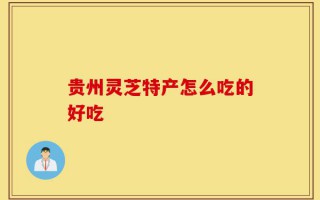 贵州灵芝特产怎么吃的好吃