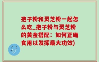 孢子粉和灵芝粉一起怎么吃_孢子粉与灵芝粉的黄金搭配：如何正确食用以发挥最大功效)