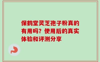 保鹤堂灵芝孢子粉真的有用吗？使用后的真实体验和评测分享