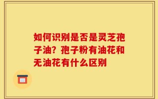 如何识别是否是灵芝孢子油？孢子粉有油花和无油花有什么区别