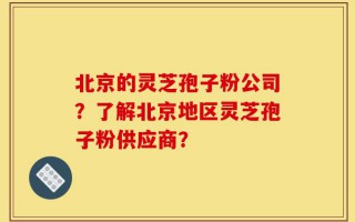 北京的灵芝孢子粉公司？了解北京地区灵芝孢子粉供应商？