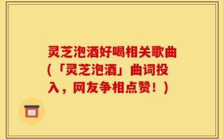 灵芝泡酒好喝相关歌曲(「灵芝泡酒」曲词投入，网友争相点赞！)