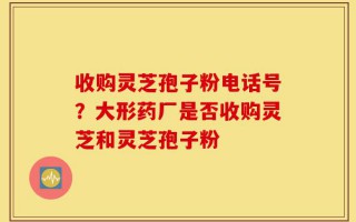 收购灵芝孢子粉电话号？大形药厂是否收购灵芝和灵芝孢子粉