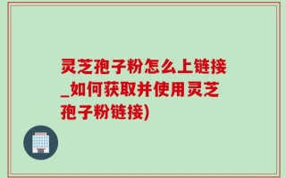 灵芝孢子粉怎么上链接_如何获取并使用灵芝孢子粉链接)