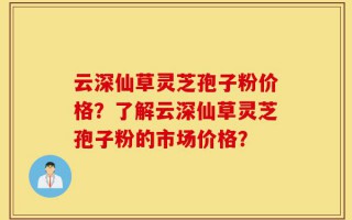 云深仙草灵芝孢子粉价格？了解云深仙草灵芝孢子粉的市场价格？