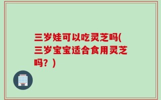 三岁娃可以吃灵芝吗(三岁宝宝适合食用灵芝吗？)