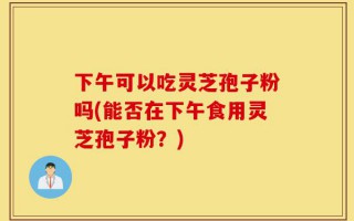 下午可以吃灵芝孢子粉吗(能否在下午食用灵芝孢子粉？)