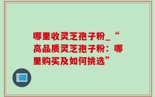 哪里收灵芝孢子粉_“高品质灵芝孢子粉：哪里购买及如何挑选”