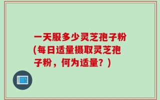 一天服多少灵芝孢子粉(每日适量摄取灵芝孢子粉，何为适量？)