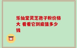 乐仙堂灵芝孢子粉价格大 看看它到底值多少钱