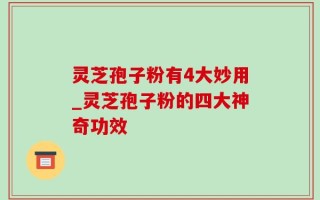 灵芝孢子粉有4大妙用_灵芝孢子粉的四大神奇功效