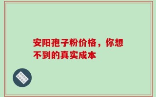 安阳孢子粉价格，你想不到的真实成本