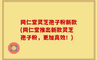同仁堂灵芝孢子粉新款(同仁堂推出新款灵芝孢子粉，更加高效！)