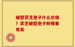 破壁灵芝孢子什么价格？灵芝破壁孢子粉哪里有卖