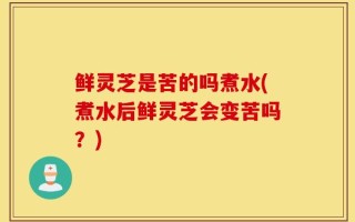 鲜灵芝是苦的吗煮水(煮水后鲜灵芝会变苦吗？)