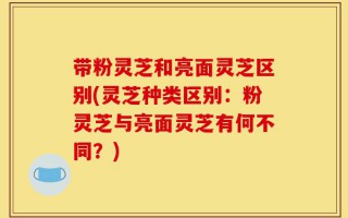 带粉灵芝和亮面灵芝区别(灵芝种类区别：粉灵芝与亮面灵芝有何不同？)