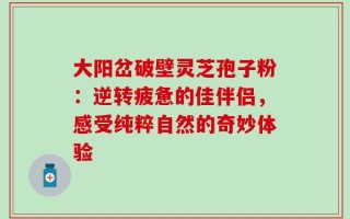大阳岔破壁灵芝孢子粉：逆转疲惫的佳伴侣，感受纯粹自然的奇妙体验