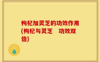 枸杞加灵芝的功效作用(枸杞与灵芝　功效双倍)