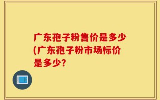 广东孢子粉售价是多少(广东孢子粉市场标价是多少？