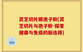灵芝切片跟孢子粉(灵芝切片与孢子粉-探索健康与免疫的新选择)