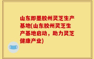 山东即墨胶州灵芝生产基地(山东胶州灵芝生产基地启动，助力灵芝健康产业)