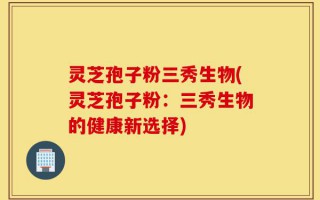 灵芝孢子粉三秀生物(灵芝孢子粉：三秀生物的健康新选择)
