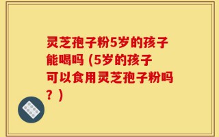 灵芝孢子粉5岁的孩子能喝吗 (5岁的孩子可以食用灵芝孢子粉吗？)