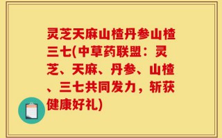灵芝天麻山楂丹参山楂三七(中草药联盟：灵芝、天麻、丹参、山楂、三七共同发力，斩获健康好礼)