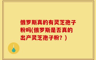 俄罗斯真的有灵芝孢子粉吗(俄罗斯是否真的出产灵芝孢子粉？)
